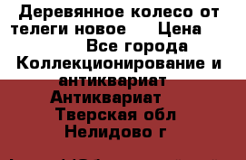 Деревянное колесо от телеги новое . › Цена ­ 4 000 - Все города Коллекционирование и антиквариат » Антиквариат   . Тверская обл.,Нелидово г.